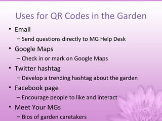 Uses for QR Codes in the Garden
• Email
  – Send questions directly to MG Help Desk
• Google Maps
  – Check in or mark on Google Maps
• Twitter hashtag
  – Develop a trending hashtag about the garden
• Facebook page
  – Encourage people to like and interact
• Meet Your MGs
  – Bios of garden caretakers
 