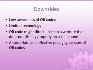 Downsides
• Low awareness of QR codes
• Limited technology
• QR code might direct users to a website that
  does not display properly on a cell phone
• Appropriate and effective pedagogical uses of
  QR codes
 