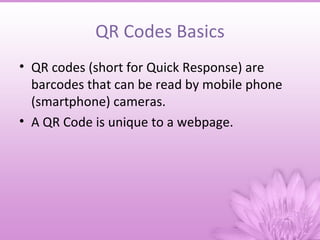 QR Codes Basics
• QR codes (short for Quick Response) are
  barcodes that can be read by mobile phone
  (smartphone) cameras.
• A QR Code is unique to a webpage.
 