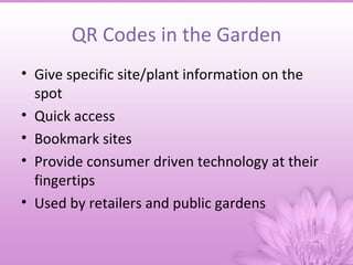 QR Codes in the Garden
• Give specific site/plant information on the
  spot
• Quick access
• Bookmark sites
• Provide consumer driven technology at their
  fingertips
• Used by retailers and public gardens
 