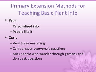 Primary Extension Methods for
      Teaching Basic Plant Info
• Pros
  – Personalized info
  – People like it
• Cons
  – Very time consuming
  – Can’t answer everyone’s questions
  – Miss people who wander through gardens and
    don’t ask questions
 