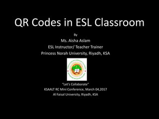 QR Codes in ESL Classroom
By
Ms. Aisha Aslam
ESL Instructor/ Teacher Trainer
Princess Norah University, Riyadh, KSA
“Let’s Collaborate”
KSAALT RC Mini Conference, March 04,2017
Al Faisal University, Riyadh, KSA
 