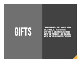 “When done properly, gifts work like nothing
gifts
else. A gift gladly accepted changes
everything. The imbalance creates motion,
motion that pushes us to a new equilibrium,
motion that creates connection.” Seth Godin