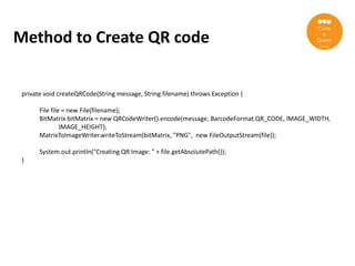 Method to Create QR code


 private void createQRCode(String message, String filename) throws Exception {

       File file = new File(filename);
       BitMatrix bitMatrix = new QRCodeWriter().encode(message, BarcodeFormat.QR_CODE, IMAGE_WIDTH,
                IMAGE_HEIGHT);
       MatrixToImageWriter.writeToStream(bitMatrix, "PNG", new FileOutputStream(file));

       System.out.println("Creating QR Image: " + file.getAbsolutePath());
 }
 