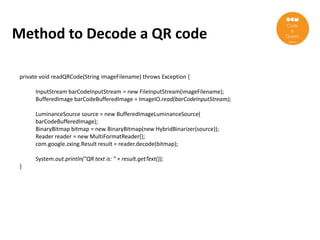 Method to Decode a QR code

 private void readQRCode(String imageFilename) throws Exception {

       InputStream barCodeInputStream = new FileInputStream(imageFilename);
       BufferedImage barCodeBufferedImage = ImageIO.read(barCodeInputStream);

       LuminanceSource source = new BufferedImageLuminanceSource(
       barCodeBufferedImage);
       BinaryBitmap bitmap = new BinaryBitmap(new HybridBinarizer(source));
       Reader reader = new MultiFormatReader();
       com.google.zxing.Result result = reader.decode(bitmap);

       System.out.println("QR text is: " + result.getText());
 }
 