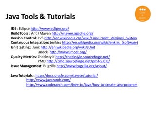 Java Tools & Tutorials
 IDE : Eclipse http://www.eclipse.org/
 Build Tools : Ant / Maven http://maven.apache.org/
 Version Control: CVS http://en.wikipedia.org/wiki/Concurrent_Versions_System
 Continuous Integration: Jenkins http://en.wikipedia.org/wiki/Jenkins_(software)
 Unit testing: Junit http://en.wikipedia.org/wiki/JUnit
                    Jmock http://www.jmock.org/
 Quality Metrics: Checkstyle http://checkstyle.sourceforge.net/
                    PMD http://pmd.sourceforge.net/pmd-5.0.0/
 Issue Management: Bugzilla http://www.bugzilla.org/about/

 Java Tutorials : http://docs.oracle.com/javase/tutorial/
          http://www.javaranch.com/
          http://www.coderanch.com/how-to/java/how-to-create-java-program
 
