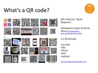 What’s a QR code?
                    QR is short for “Quick
                    Response”.

                    Developed in Japan by Denso
                    Wave http://www.denso-
                    wave.com/qrcode/index-e.html


                    Is a 2D barcode.

                    Can hold
                    •URL
                    •VCard
                    •Text
                    •meCard

                    http://en.wikipedia.org/wiki/QR_code
 