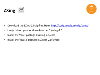 ZXing

• Download the ZXing-2.0.zip files from http://code.google.com/p/zxing/
• Unzip this on your local machine i.e. C:/zxing-2.0
• Install the ‘core’ package C:/zxing-2.0/core
• Install the ‘javase’ package C:/zxing-2.0/javase
 