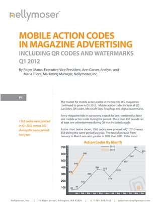 ™




      MOBILE ACTION CODES
      IN MAGAZINE ADVERTISING
      INCLUDING QR CODES AND WATERMARKS
      Q1 2012
      By Roger Matus, Executive Vice President, Ann Carver, Analyst, and
         Maria Tricca, Marketing Manager, Nellymoser, Inc.




       P1
                                           The market for mobile action codes in the top 100 U.S. magazines
                                           continued to grow in Q1 2012. Mobile action codes include all 2D
                                           barcodes, QR codes, Microsoft Tags, SnapTags and digital watermarks.

                                           Every magazine title in our survey, except for one, contained at least
                                           one mobile action code during the period. More than 450 brands ran
      1365 codes were printed              at least one advertisement during Q1 that included a code.
      in Q1 2012 versus 352
      during the same period               As the chart below shows, 1365 codes were printed in Q1 2012 versus
                                           352 during the same period last year. The rate of increase from
      last year.                           January to March was also greater in 2012 than 2011. If the trend

                                                                            Action Codes By Month
                                           700                                                         2011
                                              Action Co des




                                                                                                                                  681
                                                                                                       2012
                                                                                                                                        631
                                           600                             598
                                                                                                                            587

                                           500                                                                        507
                                                                   449
                                           400                                           394
                                                                                                373
                                                                                                                370
                                                          318
                                           300                                     295

                                                                                                      278
                                           200                           170

                                           100                      94
                                                              88
                                                                                                                          Source: Nellymoser
                                                                   Jan ⁄ Feb ⁄ Mar ⁄ Apr ⁄ May ⁄ Jun ⁄ Jul ⁄ Aug ⁄ Sep ⁄ Oct ⁄ Nov ⁄ Dec
                                                                                     To p 100 M a g a zine s
Nellymoser, Inc.   |   11 Water Street, Arlington, MA 02476                    |     t: 1-781-645-1515      |   questions@nellymoser.com
 