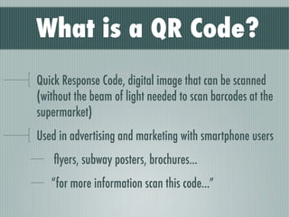 What is a QR Code?
Quick Response Code, digital image that can be scanned
(without the beam of light needed to scan barcodes at the
supermarket)
Used in advertising and marketing with smartphone users
    ﬂyers, subway posters, brochures...
   “for more information scan this code...”
 
