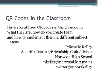 QR Codes in the Classroom
Have you utilized QR codes in the classroom?
What they are, how do you create them,
and how to implement them in different subject
areas
Michelle Kelley
Spanish Teacher/Friendship Club Advisor
Norwood High School
mkelley@norwood.k12.ma.us
twitter@senorakelley
 