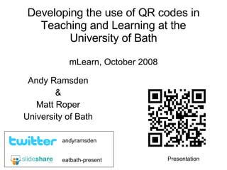 Developing the use of QR codes in Teaching and Learning at the University of Bath mLearn, October 2008 Andy Ramsden & Matt Roper University of Bath eatbath-present andyramsden Presentation 