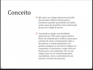 Conceito
0 QR code é um código bidimensional (2D)
que permite codificar informações e
armazenar grandes quantidades de dados,
sendo capaz de quantificar mais informação
do que um código de barras.
0 Inventado no Japão, com finalidade
industrial em 1994, pela empresa Denso
Wave, foi utilizado para codificar peças para
controle de stock e rastreamento. Após a
descoberta, o mundo publicitário viu
grande vantagem no uso destes códigos em
campanhas e começaram a surgir diversas
formas para a sua utilização. Por ser um
código capaz de ser interpretado pelos
smartphones, atrai a curiosidade de um
número crescente de pesssoas.
 
