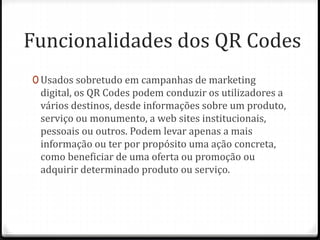 Funcionalidades dos QR Codes
0 Usados sobretudo em campanhas de marketing
digital, os QR Codes podem conduzir os utilizadores a
vários destinos, desde informações sobre um produto,
serviço ou monumento, a web sites institucionais,
pessoais ou outros. Podem levar apenas a mais
informação ou ter por propósito uma ação concreta,
como beneficiar de uma oferta ou promoção ou
adquirir determinado produto ou serviço.
 