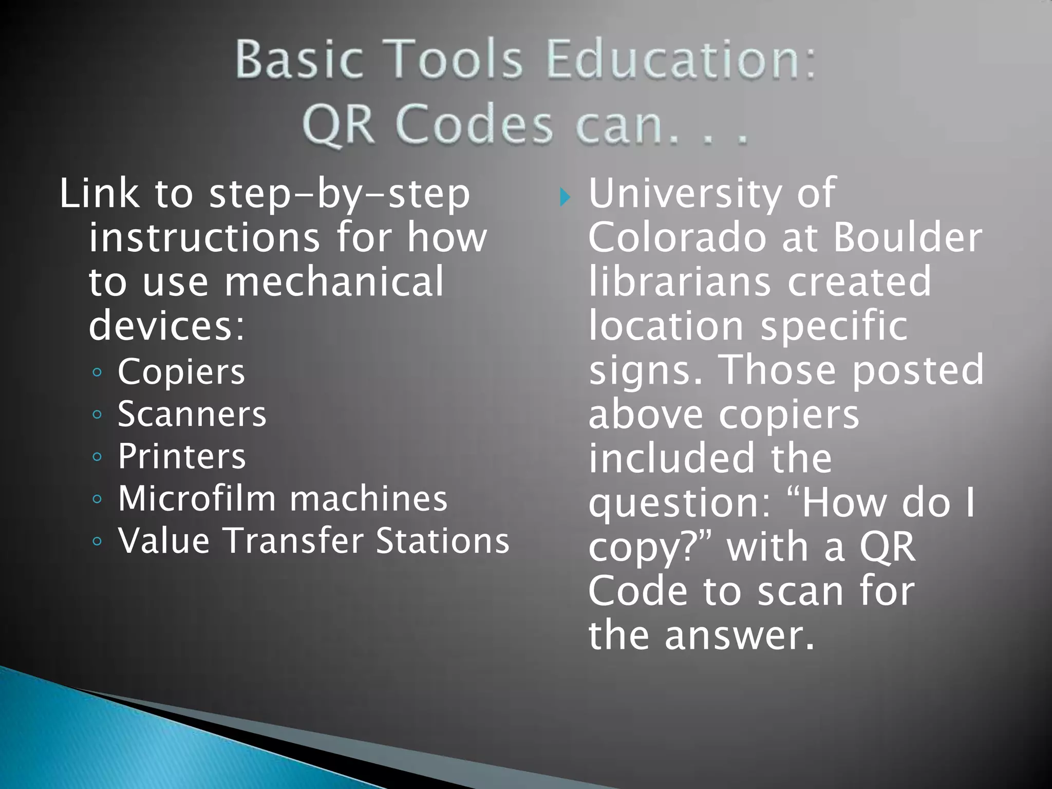 Link to step-by-step instructions for how to use mechanical devices: ◦ Copiers ◦ Scanners ◦ Printers ◦ Microfilm machines ◦ Value Transfer Stations  University of Colorado at Boulder librarians created location specific signs. Those posted above copiers included the question: “How do I copy?” with a QR Code to scan for the answer. 