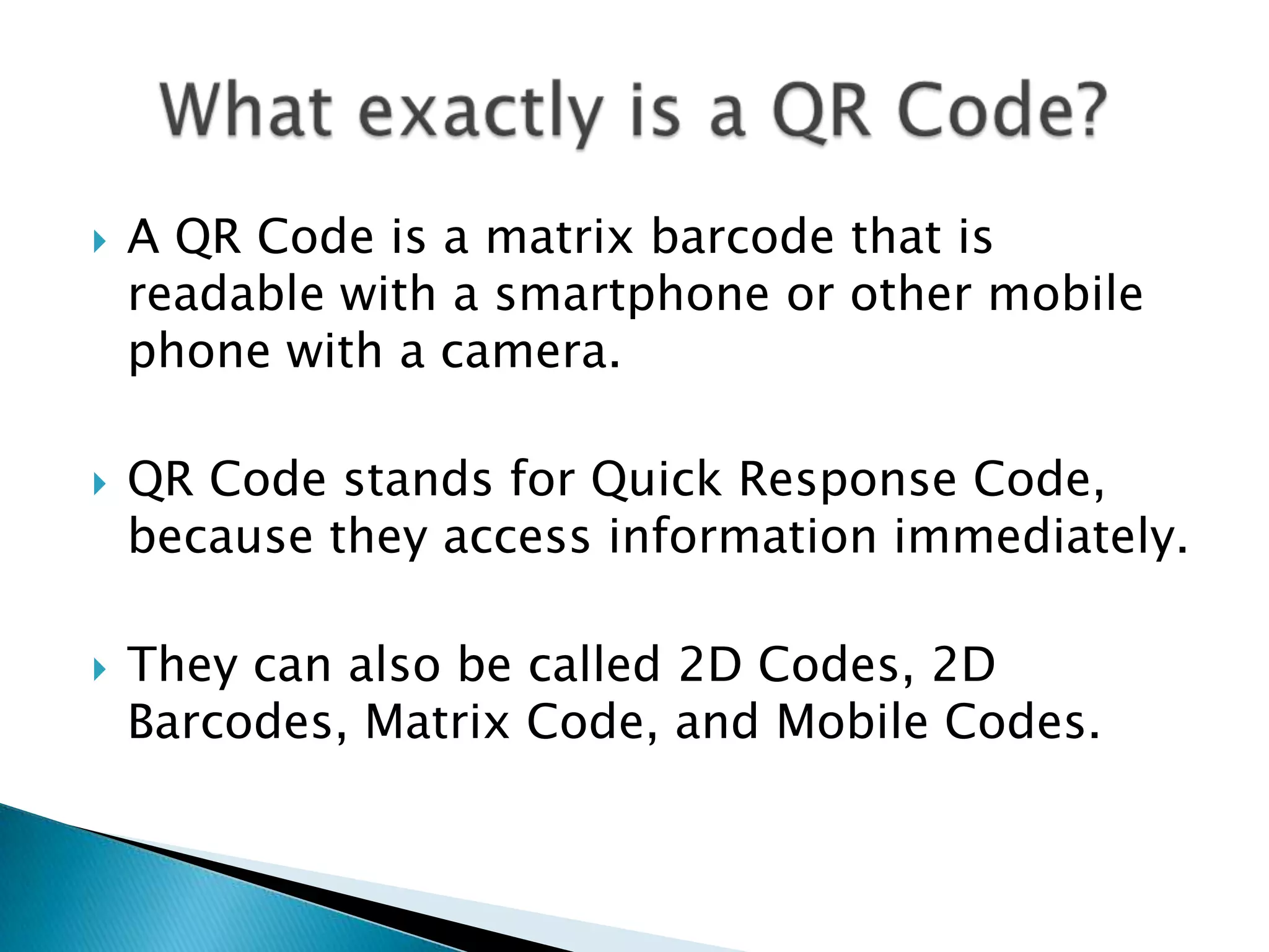  A QR Code is a matrix barcode that is readable with a smartphone or other mobile phone with a camera.  QR Code stands for Quick Response Code, because they access information immediately.  They can also be called 2D Codes, 2D Barcodes, Matrix Code, and Mobile Codes. 