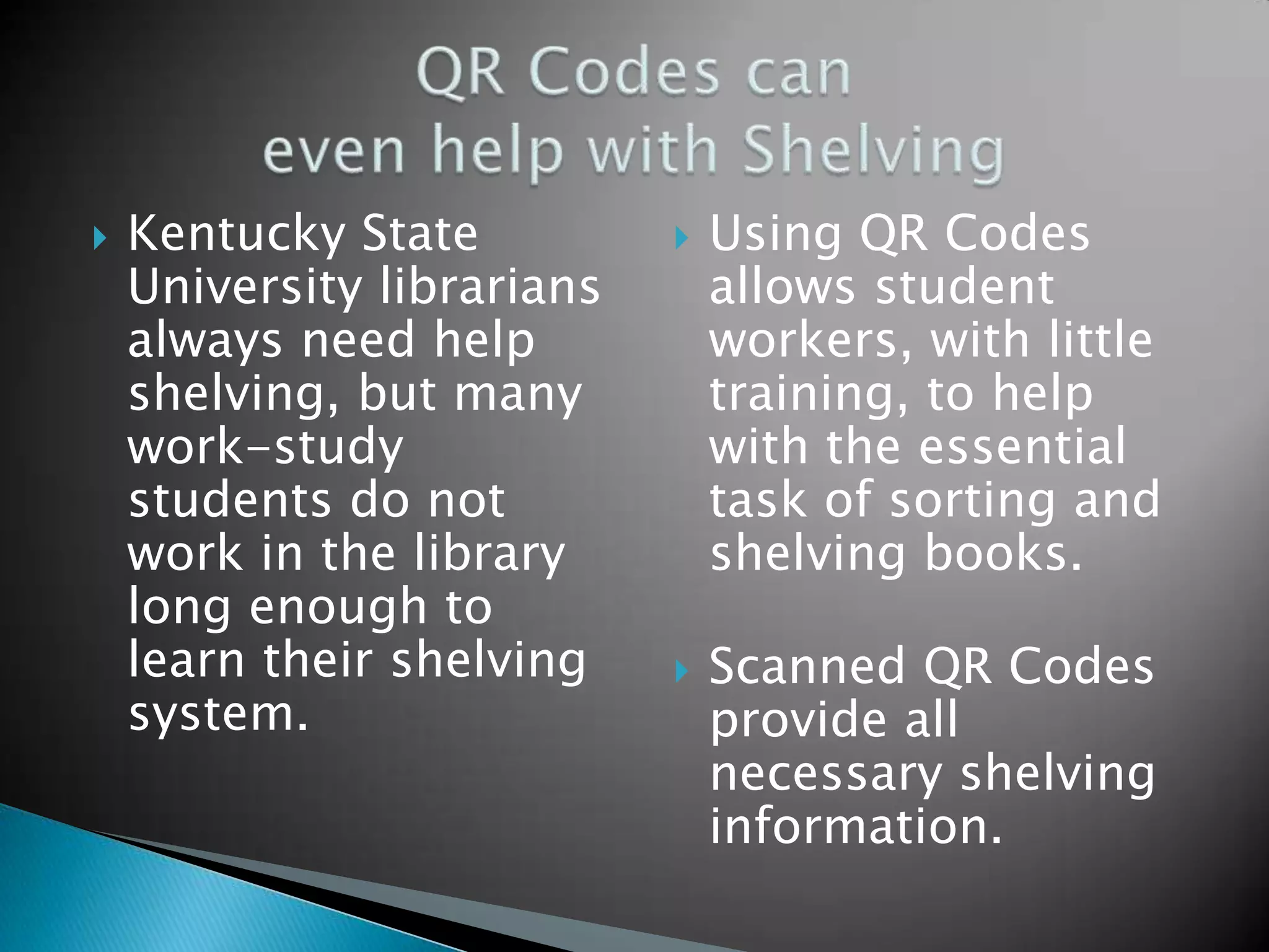  Kentucky State University librarians always need help shelving, but many work-study students do not work in the library long enough to learn their shelving system.  Using QR Codes allows student workers, with little training, to help with the essential task of sorting and shelving books.  Scanned QR Codes provide all necessary shelving information. 