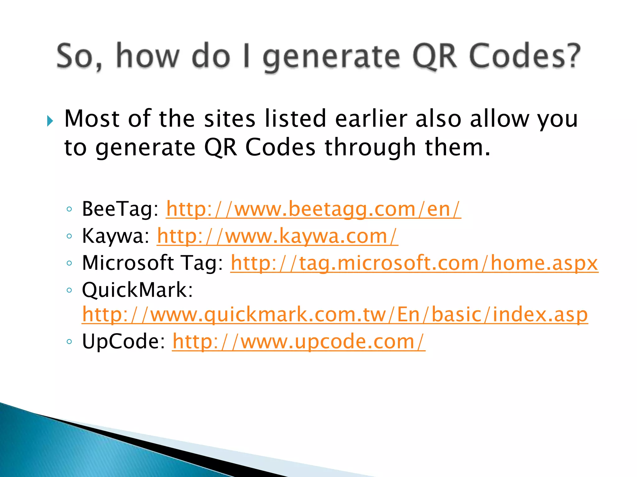  Most of the sites listed earlier also allow you to generate QR Codes through them. ◦ BeeTag: http://www.beetagg.com/en/ ◦ Kaywa: http://www.kaywa.com/ ◦ Microsoft Tag: http://tag.microsoft.com/home.aspx ◦ QuickMark: http://www.quickmark.com.tw/En/basic/index.asp ◦ UpCode: http://www.upcode.com/ 