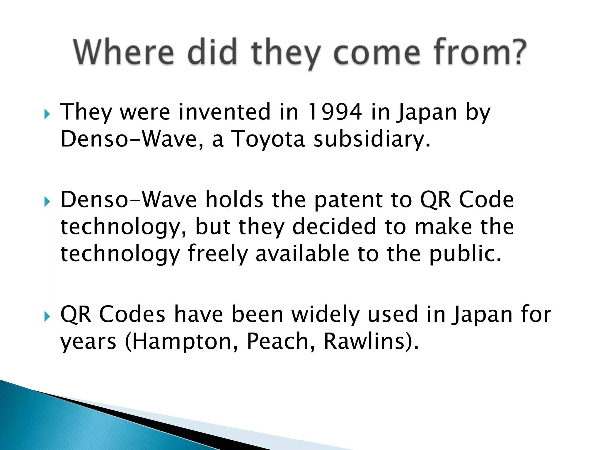  They were invented in 1994 in Japan by Denso-Wave, a Toyota subsidiary.  Denso-Wave holds the patent to QR Code technology, but they decided to make the technology freely available to the public.  QR Codes have been widely used in Japan for years (Hampton, Peach, Rawlins). 