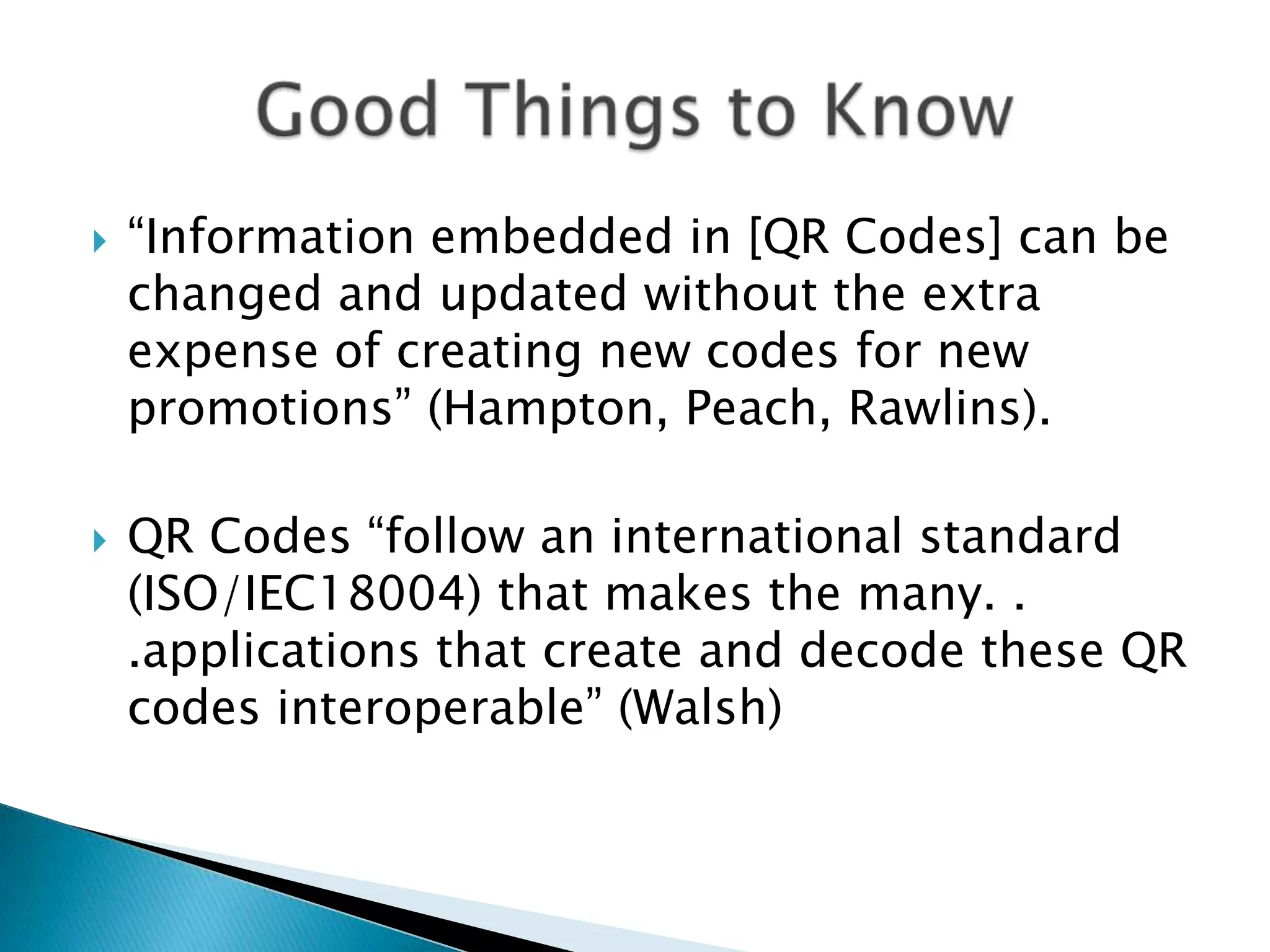  “Information embedded in [QR Codes] can be changed and updated without the extra expense of creating new codes for new promotions” (Hampton, Peach, Rawlins).  QR Codes “follow an international standard (ISO/IEC18004) that makes the many. . .applications that create and decode these QR codes interoperable” (Walsh) 