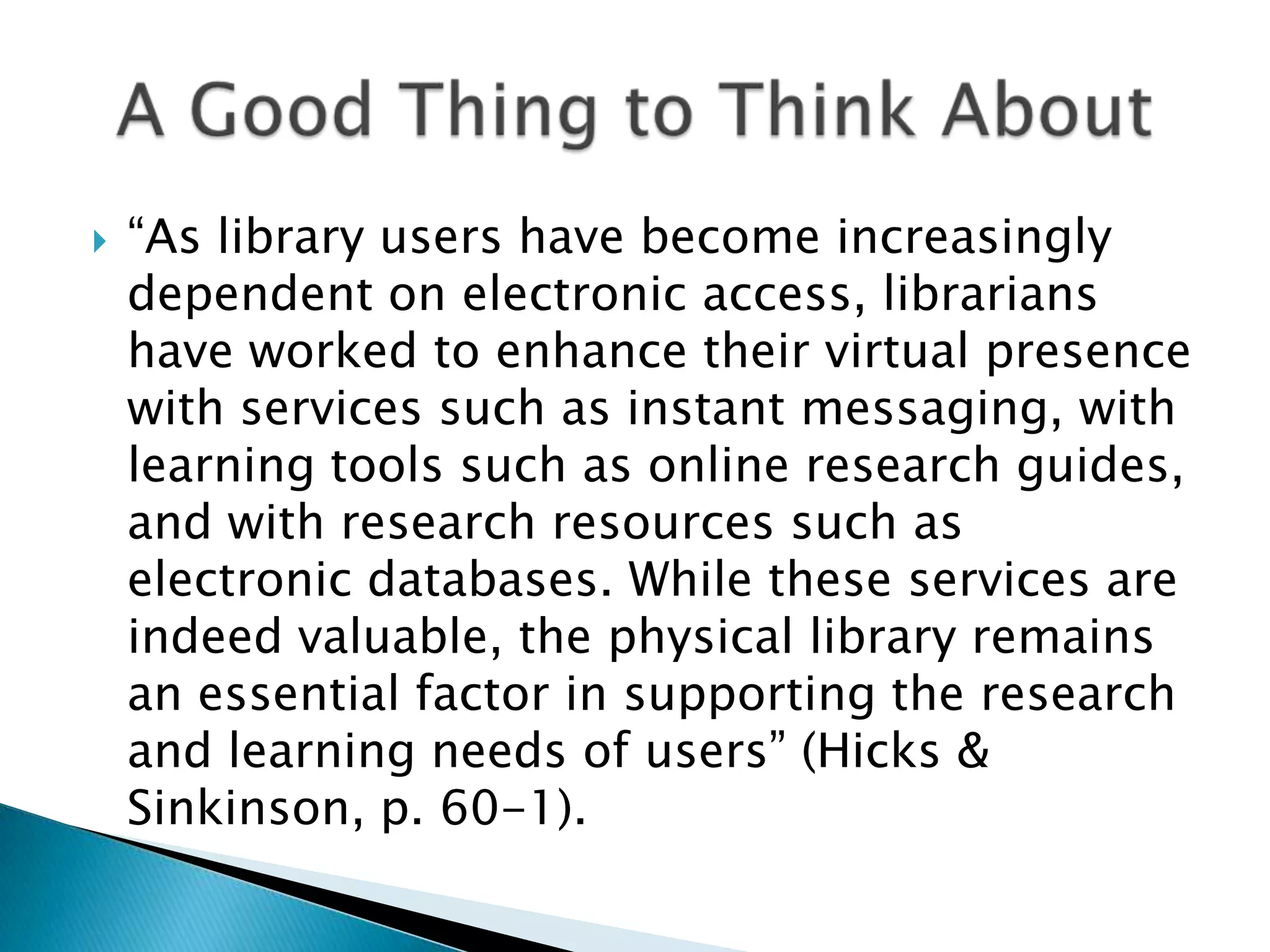  “As library users have become increasingly dependent on electronic access, librarians have worked to enhance their virtual presence with services such as instant messaging, with learning tools such as online research guides, and with research resources such as electronic databases. While these services are indeed valuable, the physical library remains an essential factor in supporting the research and learning needs of users” (Hicks & Sinkinson, p. 60-1). 