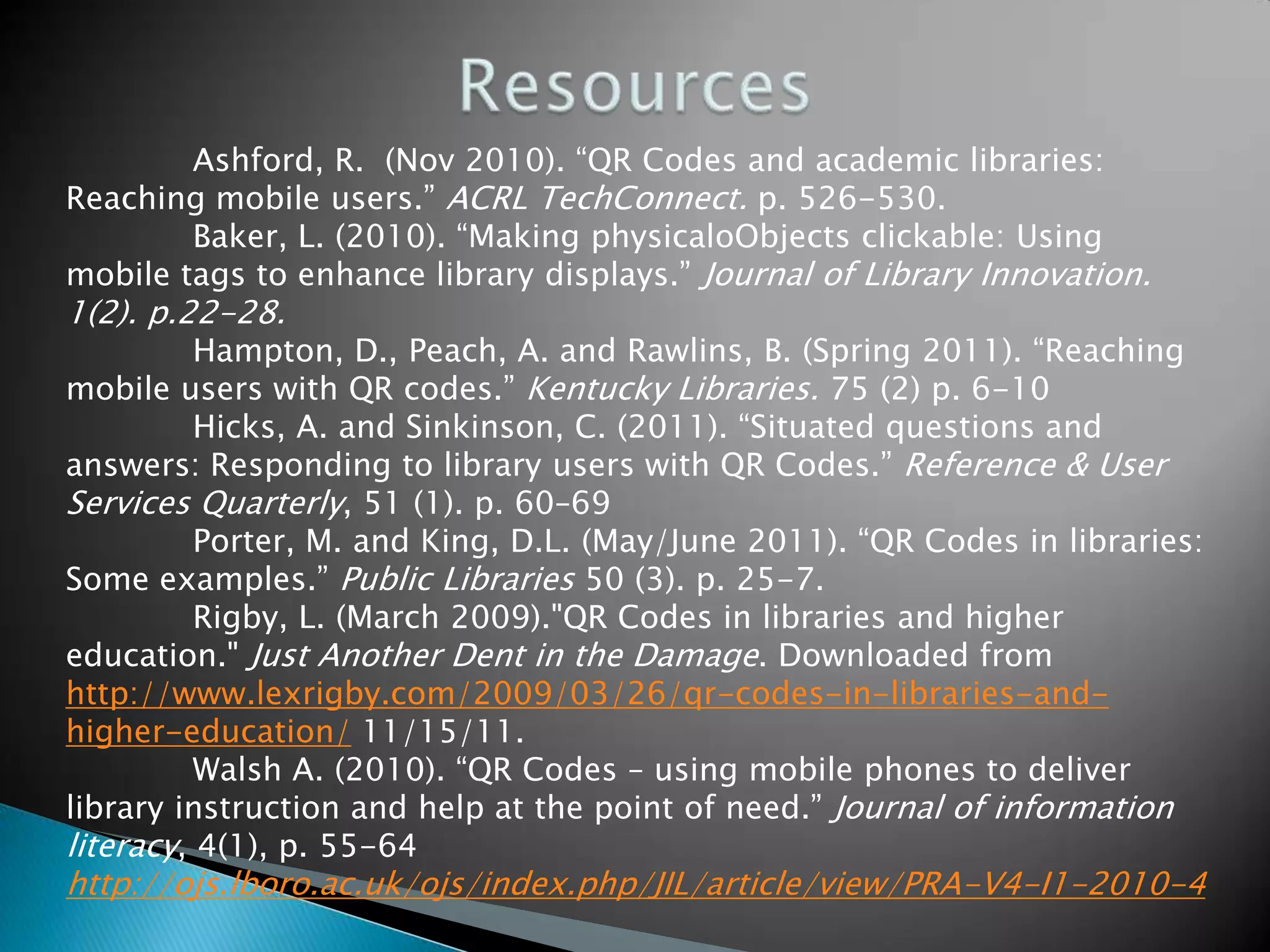 Ashford, R. (Nov 2010). “QR Codes and academic libraries: Reaching mobile users.” ACRL TechConnect. p. 526-530. Baker, L. (2010). “Making physicaloObjects clickable: Using mobile tags to enhance library displays.” Journal of Library Innovation. 1(2). p.22-28. Hampton, D., Peach, A. and Rawlins, B. (Spring 2011). “Reaching mobile users with QR codes.” Kentucky Libraries. 75 (2) p. 6-10 Hicks, A. and Sinkinson, C. (2011). “Situated questions and answers: Responding to library users with QR Codes.” Reference & User Services Quarterly, 51 (1). p. 60–69 Porter, M. and King, D.L. (May/June 2011). “QR Codes in libraries: Some examples.” Public Libraries 50 (3). p. 25-7. Rigby, L. (March 2009)."QR Codes in libraries and higher education." Just Another Dent in the Damage. Downloaded from http://www.lexrigby.com/2009/03/26/qr-codes-in-libraries-and- higher-education/ 11/15/11. Walsh A. (2010). “QR Codes – using mobile phones to deliver library instruction and help at the point of need.” Journal of information literacy, 4(1), p. 55-64 http://ojs.lboro.ac.uk/ojs/index.php/JIL/article/view/PRA-V4-I1-2010-4 