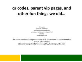 qr codes, parent vip pages, and
   other fun things we did…

                                     al nunez jr.
                                associate director of
                           multimedia communications
                       admissions, recruitment & financial aid
                                       cal poly
                                 com@calpoly.edu


the online version of this presentation with full multimedia can be found at
                             this url after July 15:
       admissions.calpoly.edu/hobsonsu2012/funthingswedid.html
 