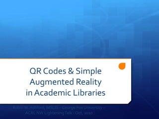 QR Codes & Simple
Augmented Reality
in Academic Libraries
Robin M.Ashford, MSLIS – George Fox University –
ACRL NW LighteningTalk - Oct, 2010
 