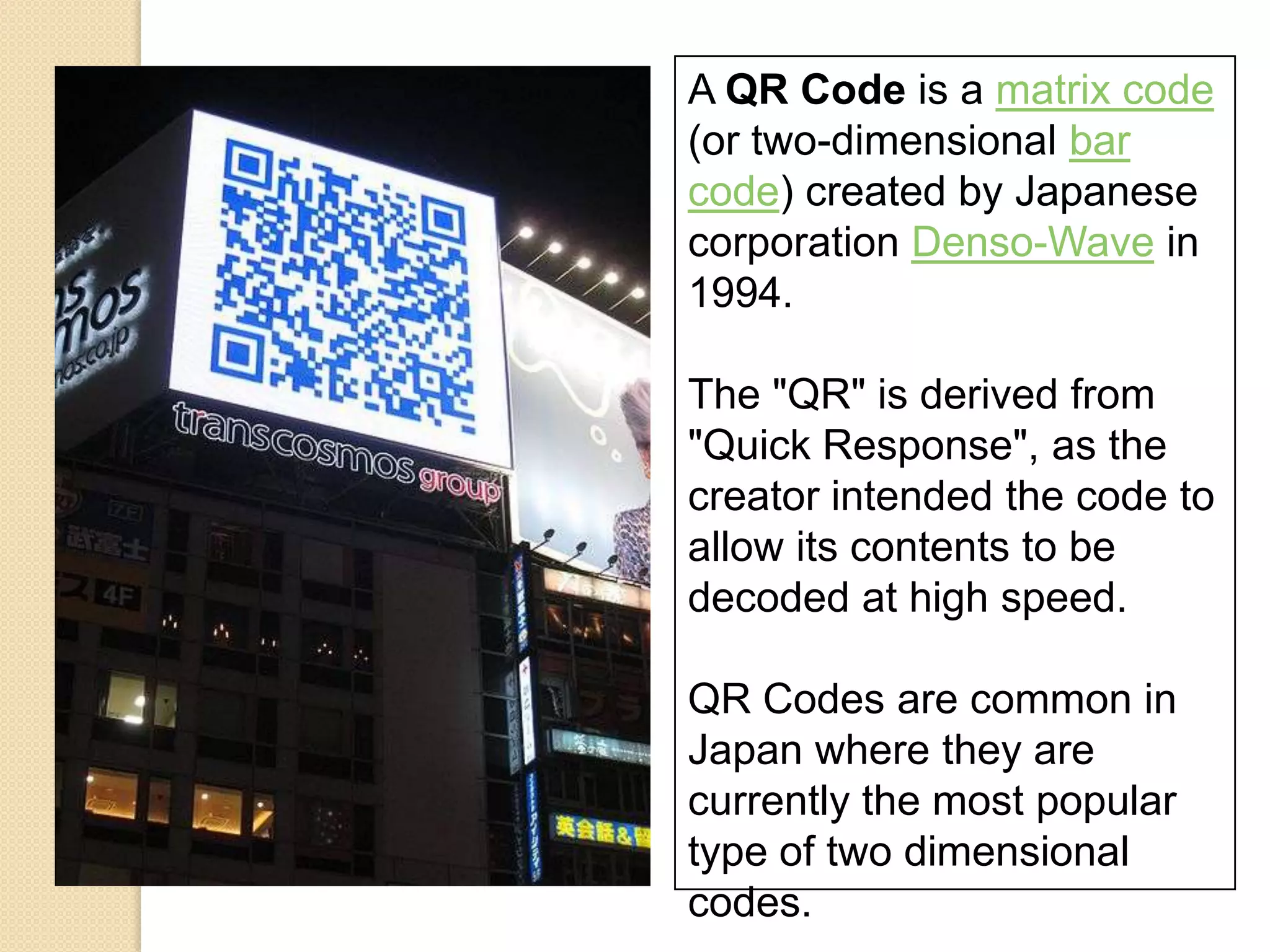A QR Code is a matrix code
(or two-dimensional bar
code) created by Japanese
corporation Denso-Wave in
1994.

The "QR" is derived from
"Quick Response", as the
creator intended the code to
allow its contents to be
decoded at high speed.

QR Codes are common in
Japan where they are
currently the most popular
type of two dimensional
codes.
 