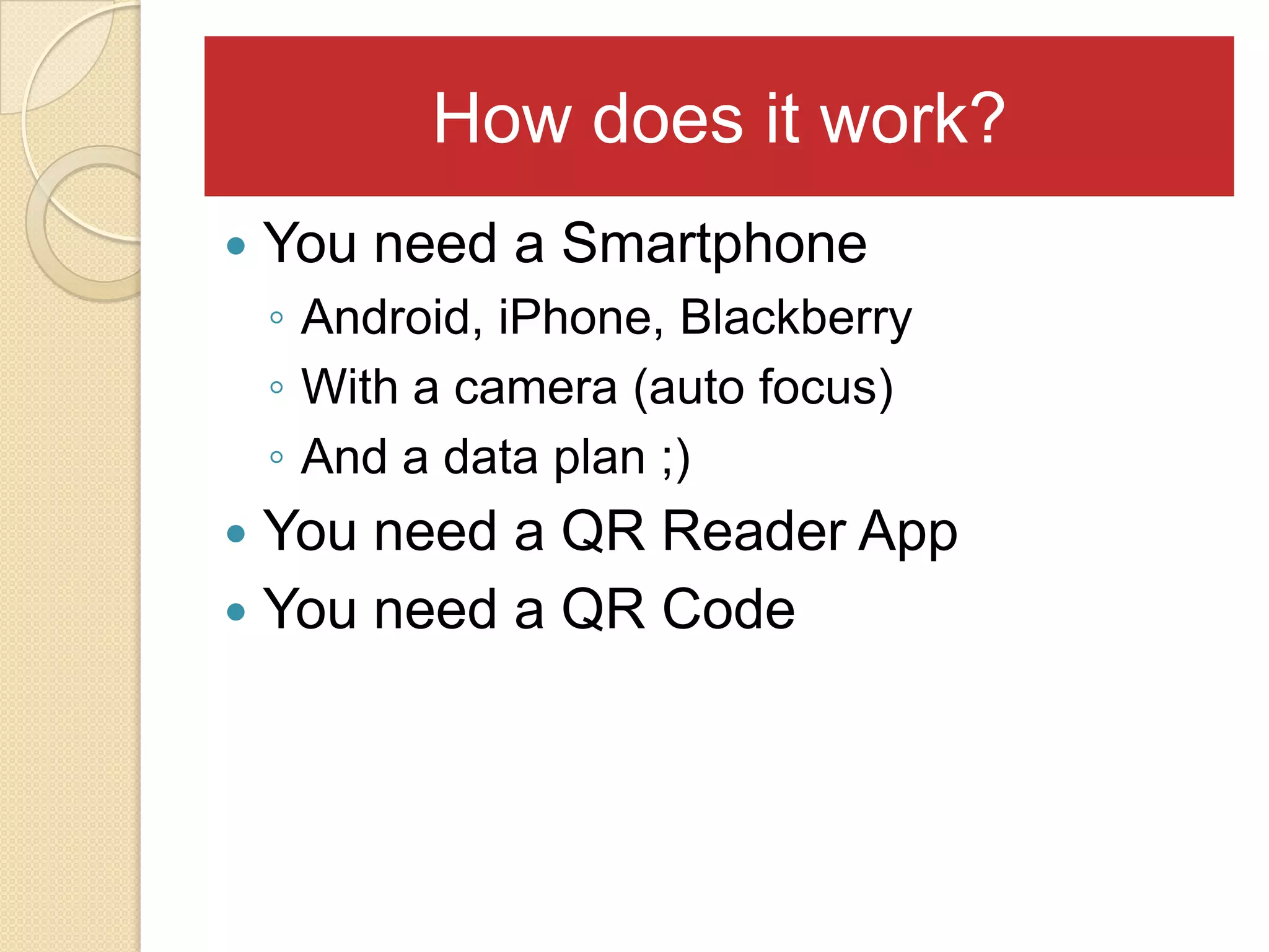 How does it work?
   You need a Smartphone
    ◦ Android, iPhone, Blackberry
    ◦ With a camera (auto focus)
    ◦ And a data plan ;)
 You need a QR Reader App
 You need a QR Code
 