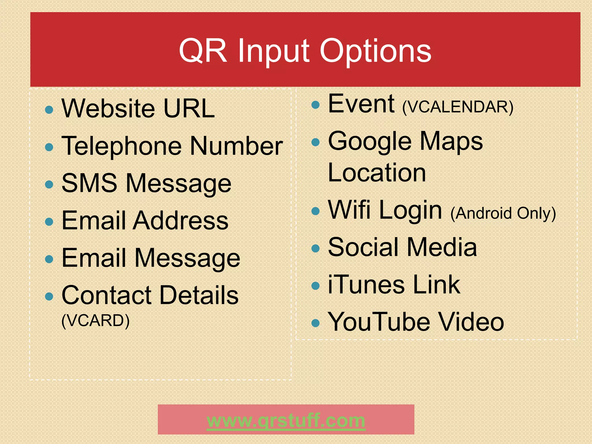 QR Input Options
 Website URL          Event   (VCALENDAR)

 Telephone Number     Google  Maps
 SMS Message
                        Location
                       Wifi Login (Android Only)
 Email Address
                       Social Media
 Email Message
                       iTunes Link
 Contact Details
 (VCARD)               YouTube Video



             www.qrstuff.com
 