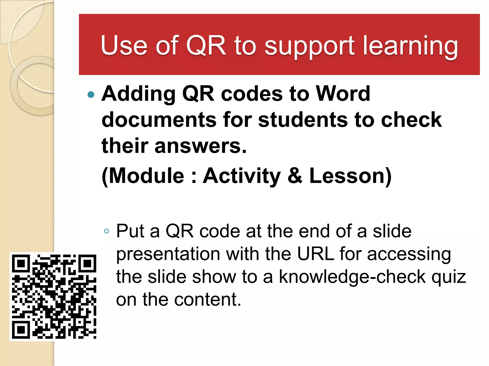 Use of QR to support learning
   Adding QR codes to Word
    documents for students to check
    their answers.
    (Module : Activity & Lesson)

    ◦ Put a QR code at the end of a slide
      presentation with the URL for accessing
      the slide show to a knowledge-check quiz
      on the content.
 
