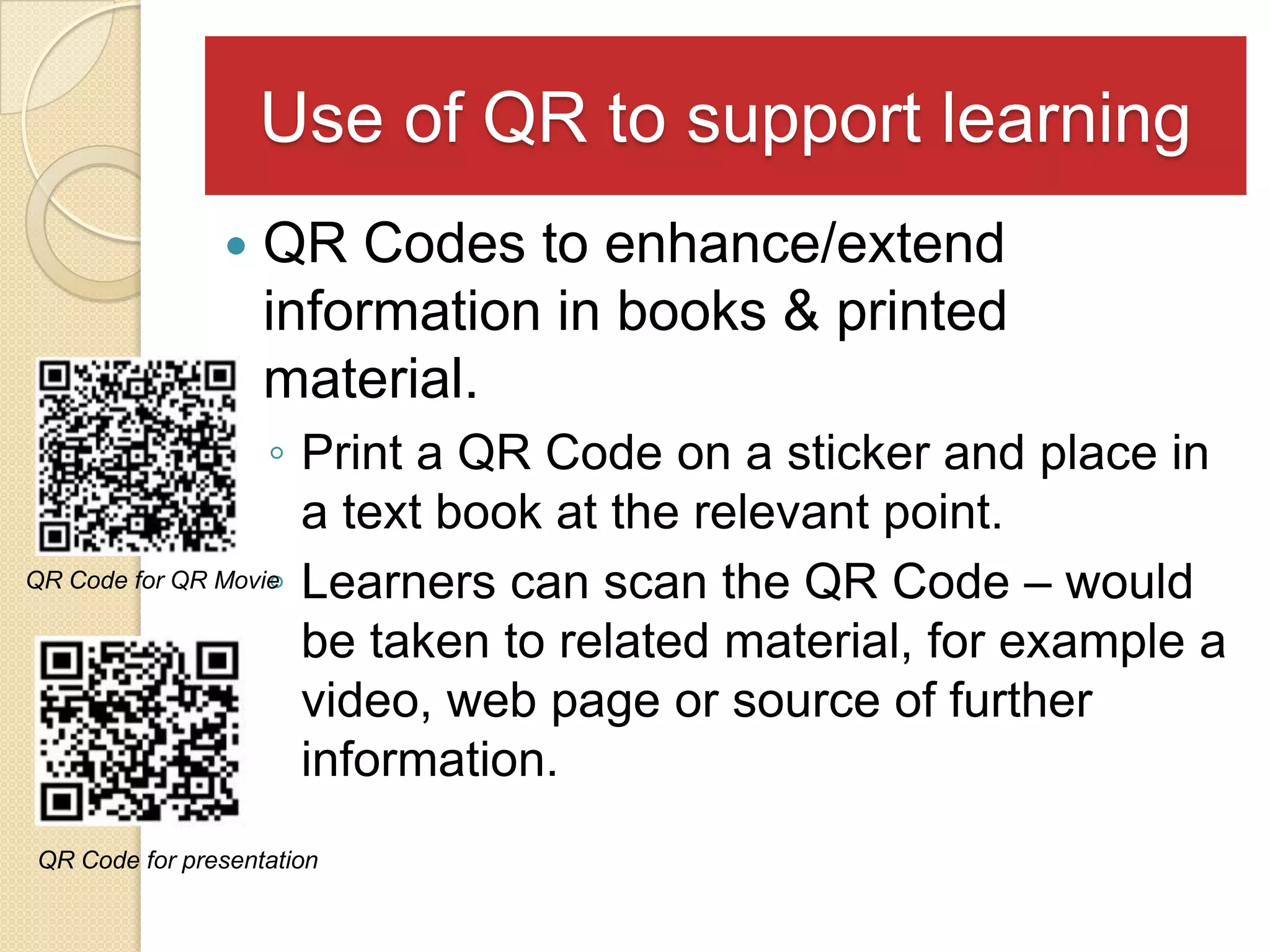 Use of QR to support learning
                  QR Codes to enhance/extend
                   information in books & printed
                   material.
                   ◦ Print a QR Code on a sticker and place in
                     a text book at the relevant point.
                   ◦
QR Code for QR Movie Learners can scan the QR Code – would

                     be taken to related material, for example a
                     video, web page or source of further
                     information.
QR Code for presentation
 