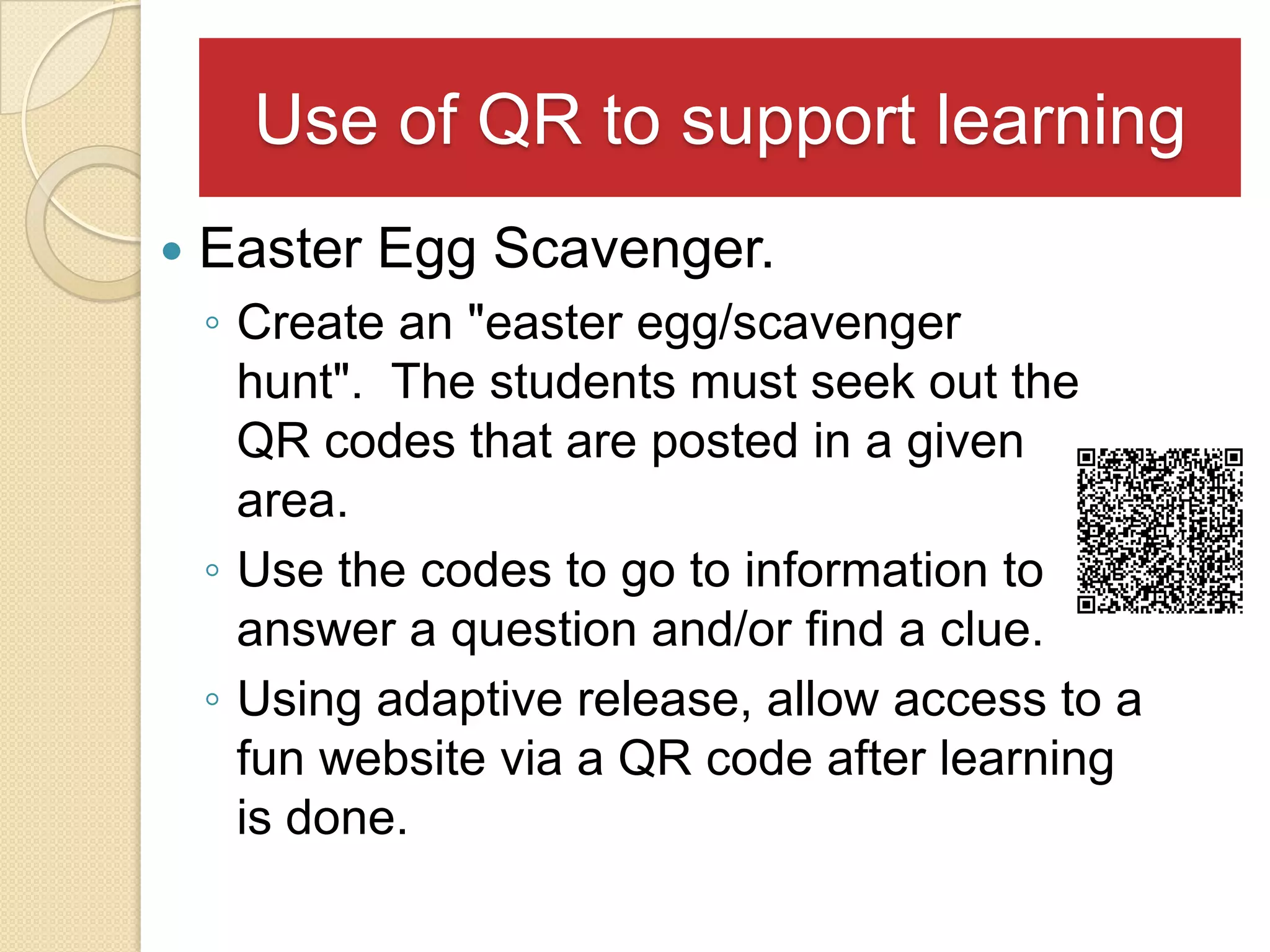 Use of QR to support learning
   Easter Egg Scavenger.
    ◦ Create an "easter egg/scavenger
      hunt". The students must seek out the
      QR codes that are posted in a given
      area.
    ◦ Use the codes to go to information to
      answer a question and/or find a clue.
    ◦ Using adaptive release, allow access to a
      fun website via a QR code after learning
      is done.
 