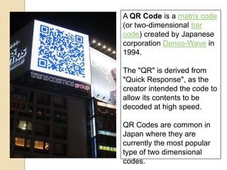 A QR Code is a matrix code
(or two-dimensional bar
code) created by Japanese
corporation Denso-Wave in
1994.

The "QR" is derived from
"Quick Response", as the
creator intended the code to
allow its contents to be
decoded at high speed.

QR Codes are common in
Japan where they are
currently the most popular
type of two dimensional
codes.
 