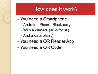 How does it work?
   You need a Smartphone
    ◦ Android, iPhone, Blackberry
    ◦ With a camera (auto focus)
    ◦ And a data plan ;)
 You need a QR Reader App
 You need a QR Code
 