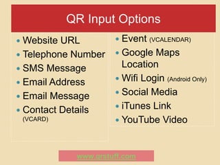 QR Input Options
 Website URL          Event   (VCALENDAR)

 Telephone Number     Google  Maps
 SMS Message
                        Location
                       Wifi Login (Android Only)
 Email Address
                       Social Media
 Email Message
                       iTunes Link
 Contact Details
 (VCARD)               YouTube Video



             www.qrstuff.com
 