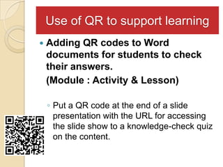 Use of QR to support learning
   Adding QR codes to Word
    documents for students to check
    their answers.
    (Module : Activity & Lesson)

    ◦ Put a QR code at the end of a slide
      presentation with the URL for accessing
      the slide show to a knowledge-check quiz
      on the content.
 