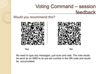 Voting Command – session
                                feedback
Would you recommend this?




        Yes                                    No

 No need to type any messages, just scan and vote. The vote would
 be send as an SMS to an pre-set number in the QR code and would
 be accumulated.
 