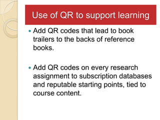 Use of QR to support learning
   Add QR codes that lead to book
    trailers to the backs of reference
    books.

   Add QR codes on every research
    assignment to subscription databases
    and reputable starting points, tied to
    course content.
 