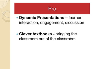 Pro
   Dynamic Presentations – learner
    interaction, engagement, discussion

   Clever textbooks - bringing the
    classroom out of the classroom
 