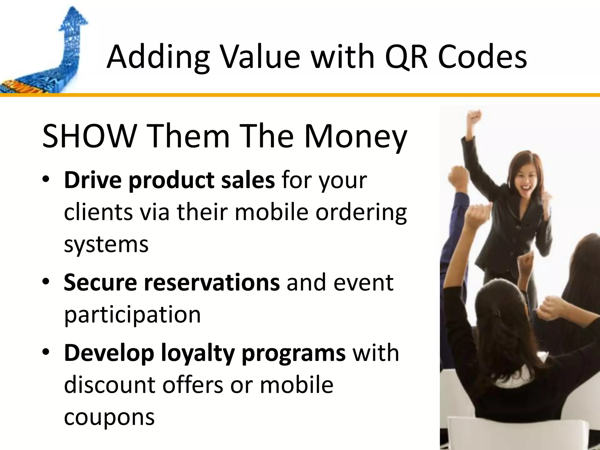 Adding Value with QR CodesSHOW Them The MoneyDrive product sales for your clients via their mobile ordering systemsSecure reservations and event participationDevelop loyalty programs with discount offers or mobile coupons
