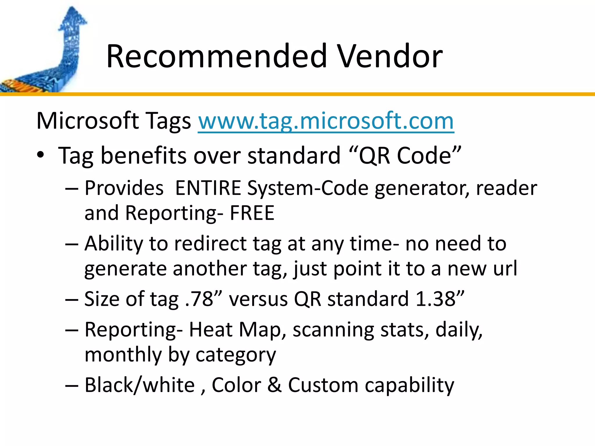 Recommended VendorMicrosoft Tags www.tag.microsoft.comTag benefits over standard “QR Code” Provides  ENTIRE System-Code generator, reader and Reporting- FREEAbility to redirect tag at any time- no need to generate another tag, just point it to a new urlSize of tag .78” versus QR standard 1.38”Reporting- Heat Map, scanning stats, daily, monthly by categoryBlack/white , Color & Custom capability