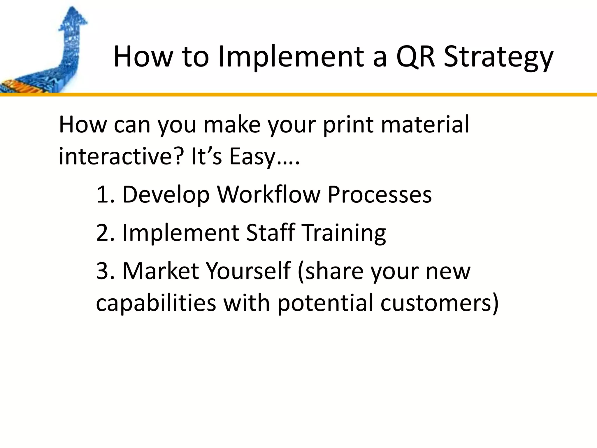 How to Implement a QR Strategy	How can you make your print material interactive? It’s Easy….		1. Develop Workflow Processes		2. Implement Staff Training		3. Market Yourself (share your new 		capabilities with potential customers)