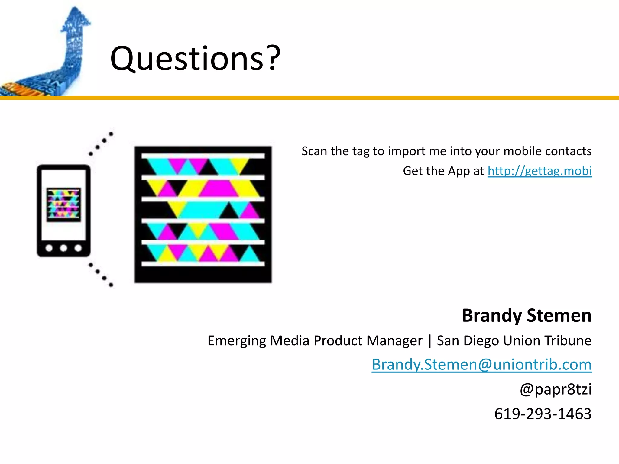 Questions?Scan the tag to import me into your mobile contactsGet the App at http://gettag.mobiBrandy StemenEmerging Media Product Manager | San Diego Union TribuneBrandy.Stemen@uniontrib.com@papr8tzi619-293-1463