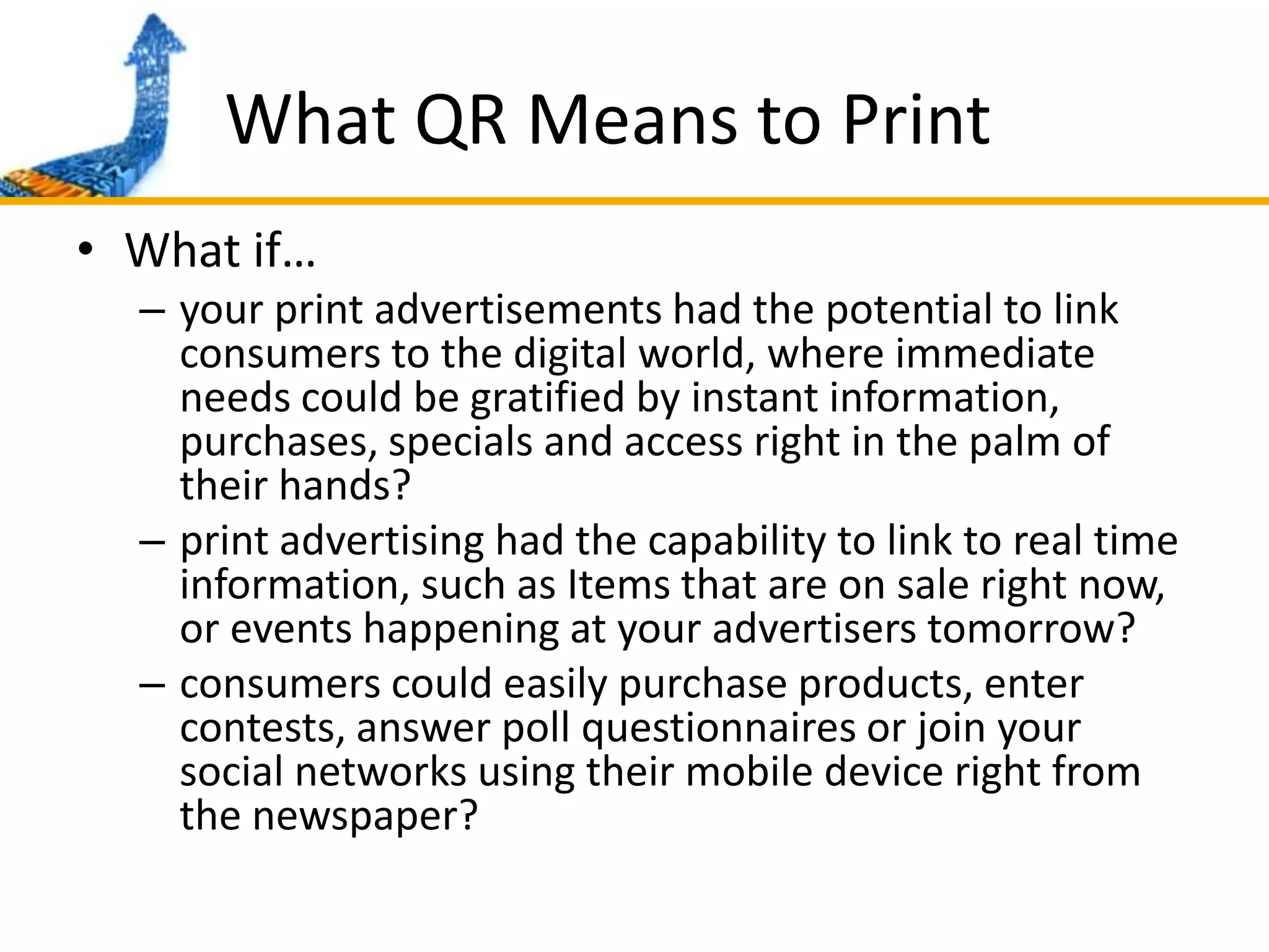 What QR Means to PrintWhat if…your print advertisements had the potential to link consumers to the digital world, where immediate needs could be gratified by instant information, purchases, specials and access right in the palm of their hands?print advertising had the capability to link to real time information, such as Items that are on sale right now, or events happening at your advertisers tomorrow?consumers could easily purchase products, enter contests, answer poll questionnaires or join your social networks using their mobile device right from the newspaper?