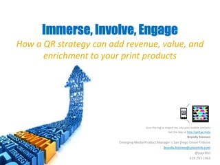 Immerse, Involve, Engage  How a QR strategy can add revenue, value, and enrichment to your print products Scan the tag to import me into your mobile contacts Get the App at http://gettag.mobi Brandy Stemen Emerging Media Product Manager | San Diego Union Tribune Brandy.Stemen@uniontrib.com @papr8tzi 619-293-1463 
