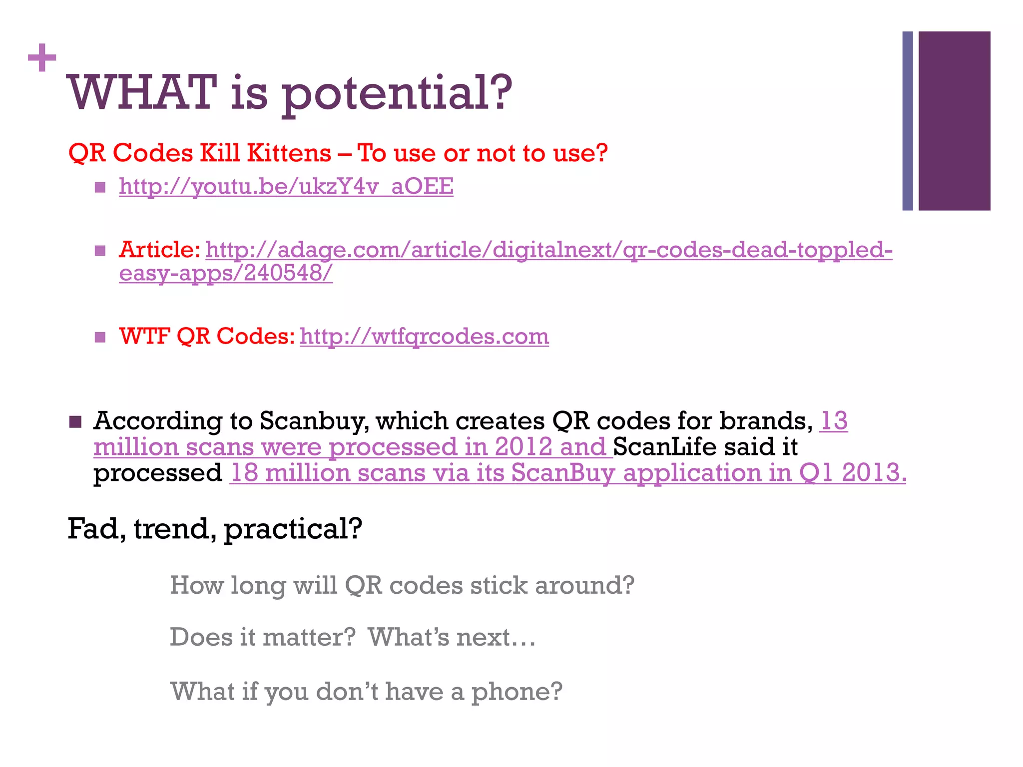 +

WHAT is potential?
QR Codes Kill Kittens – To use or not to use?



Article: http://adage.com/article/digitalnext/qr-codes-dead-toppledeasy-apps/240548/





http://youtu.be/ukzY4v_aOEE

WTF QR Codes: http://wtfqrcodes.com

According to Scanbuy, which creates QR codes for brands, 13
million scans were processed in 2012 and ScanLife said it
processed 18 million scans via its ScanBuy application in Q1 2013.

Fad, trend, practical?
How long will QR codes stick around?
Does it matter? What’s next…
What if you don’t have a phone?

 
