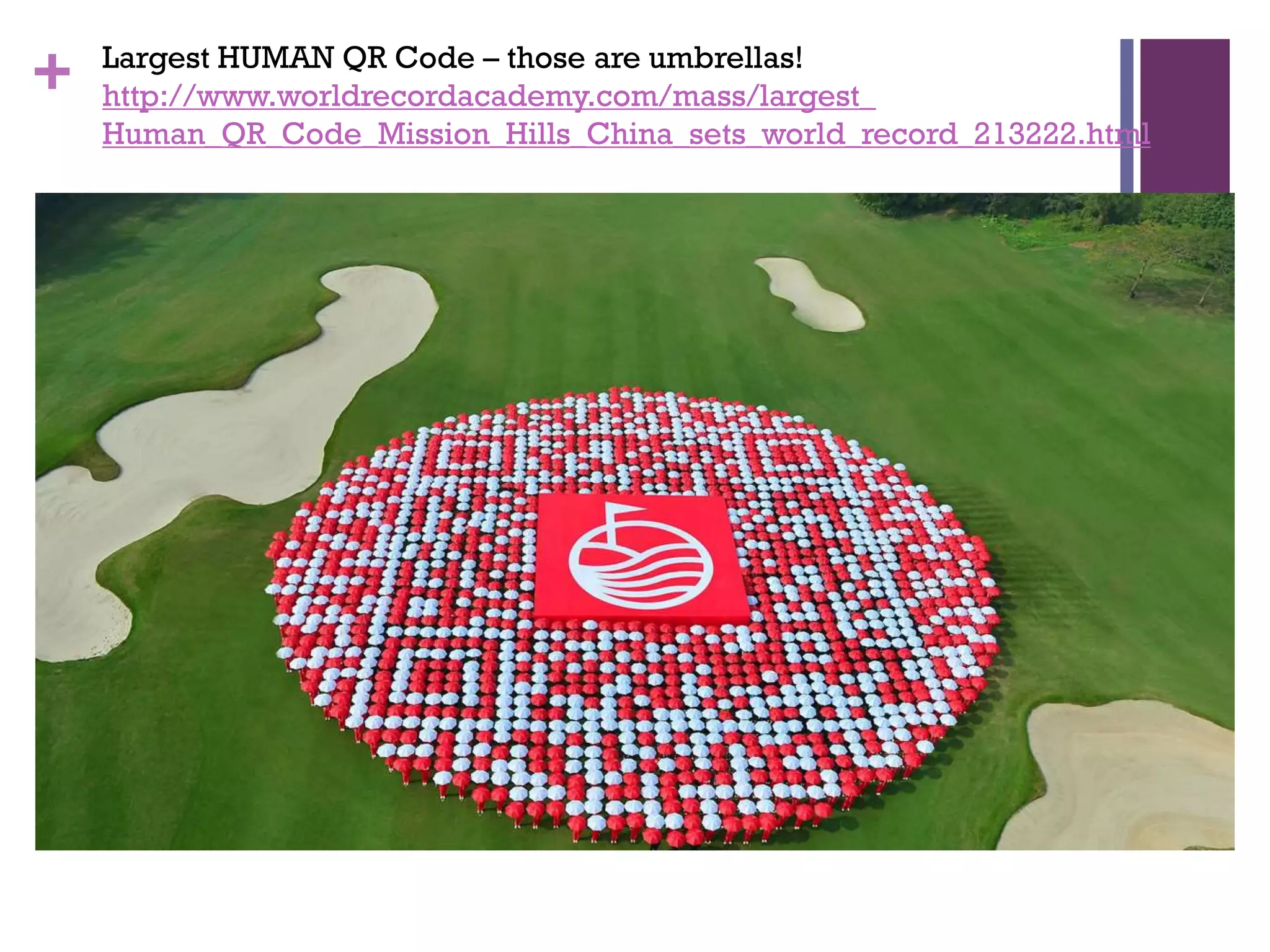 +

Largest HUMAN QR Code – those are umbrellas!
http://www.worldrecordacademy.com/mass/largest_
Human_QR_Code_Mission_Hills_China_sets_world_record_213222.html

 