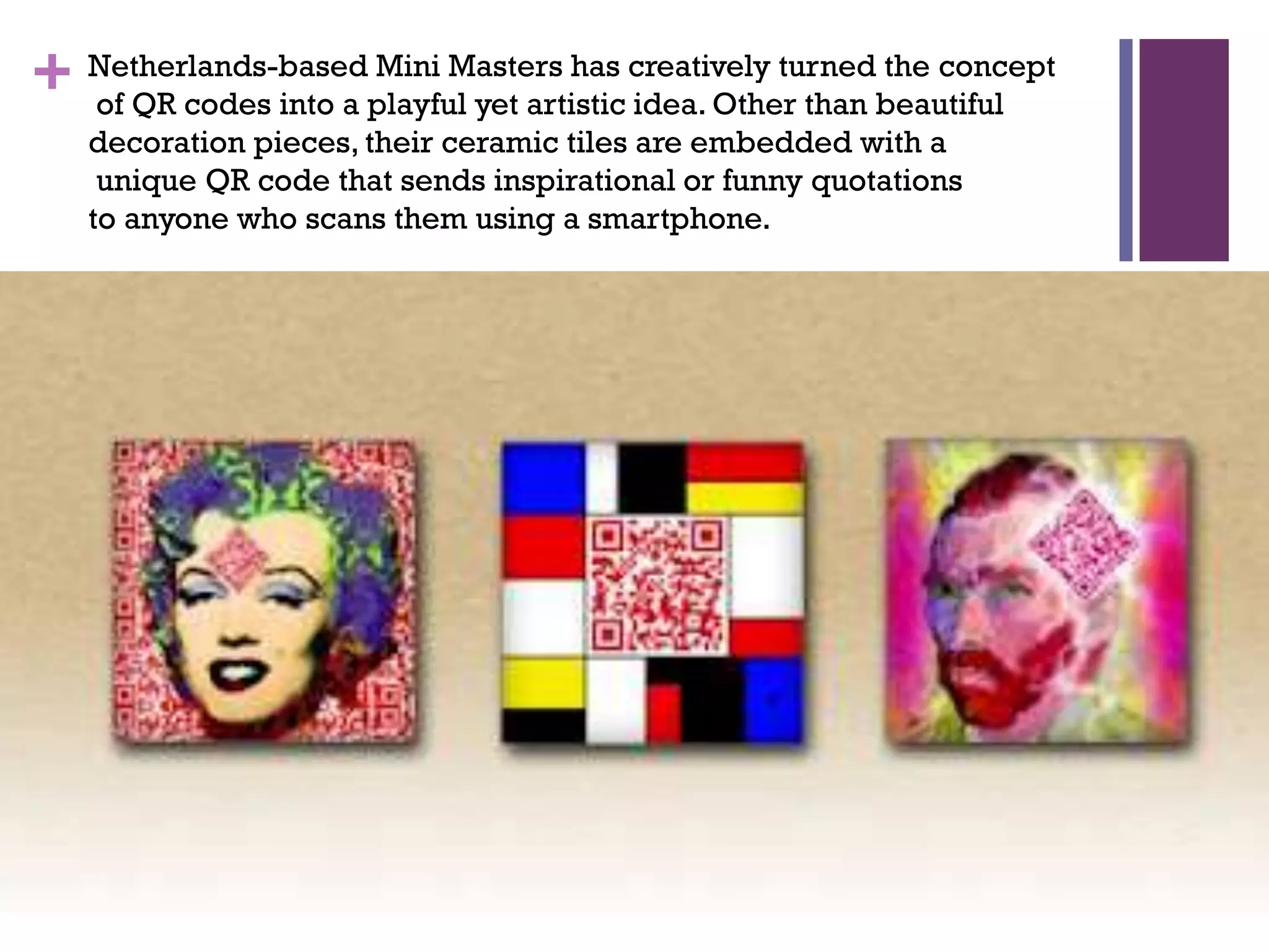 Mini Masters has
the concept
+ Netherlands-basedplayful yet artistic creatively turnedbeautiful
of QR codes into a
idea. Other than
decoration pieces, their ceramic tiles are embedded with a
unique QR code that sends inspirational or funny quotations
to anyone who scans them using a smartphone.

 